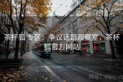 茶杯狐 专区：争议话题观察室，茶杯狐官方网站
