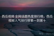 西瓜视频 全网话题热度排行榜，西瓜视频人气排行榜第一到第十