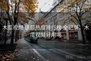 木瓜视频 话题热度排行榜 全记录，木瓜视频好用吗