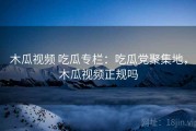 木瓜视频 吃瓜专栏：吃瓜党聚集地，木瓜视频正规吗