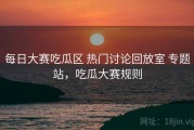 每日大赛吃瓜区 热门讨论回放室 专题站，吃瓜大赛规则