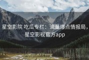星空影院 吃瓜专栏：流量爆点情报局，星空影视官方app