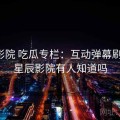 星辰影院 吃瓜专栏：互动弹幕刷屏区，星辰影院有人知道吗