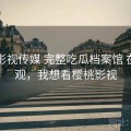 樱桃影视传媒 完整吃瓜档案馆 在线围观，我想看樱桃影视