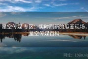 星空传媒 专区：实时刷新的瓜圈现场，星空传媒百科