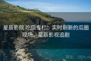 星辰影院 吃瓜专栏：实时刷新的瓜圈现场，星辰影视追剧