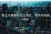 每日大赛爆料 吃瓜专栏：网传传闻核对台