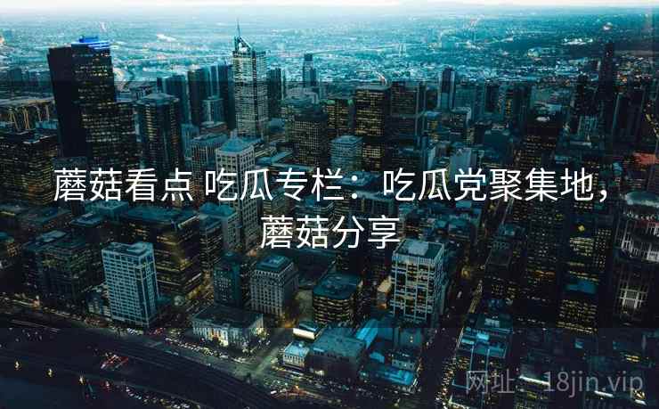 蘑菇看点 吃瓜专栏:吃瓜党聚集地,蘑菇分享 蘑菇看点 吃瓜专栏:吃瓜党聚集地,蘑菇分享