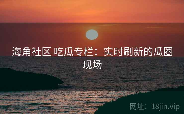 海角社区 吃瓜专栏:实时刷新的瓜圈现场 海角社区 吃瓜专栏:实时刷新的瓜圈现场