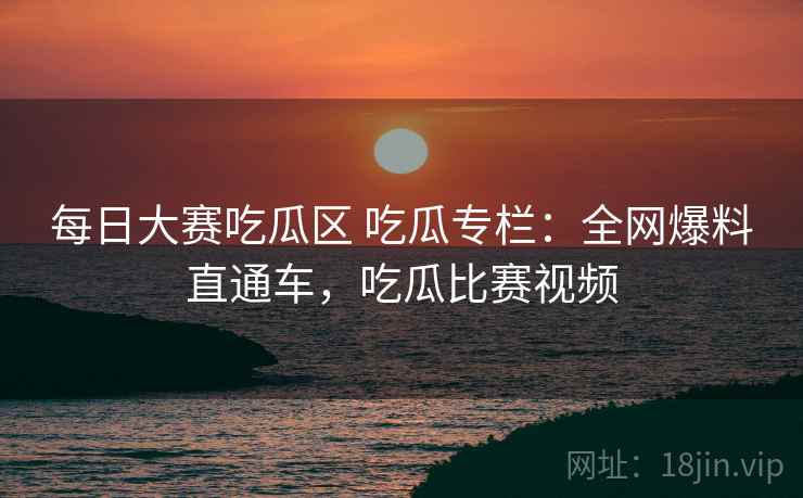 每日大赛吃瓜区 吃瓜专栏：全网爆料直通车，吃瓜比赛视频