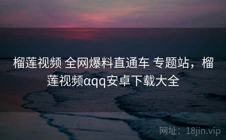 榴莲视频 全网爆料直通车 专题站，榴莲视频αqq安卓下载大全