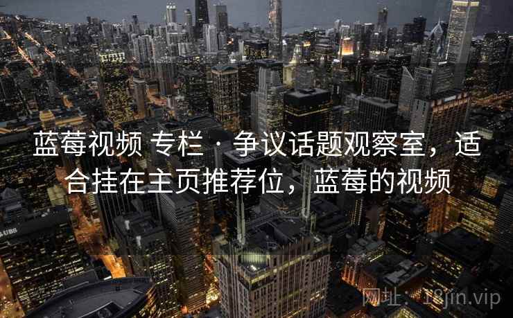 蓝莓视频 专栏 · 争议话题观察室，适合挂在主页推荐位，蓝莓的视频