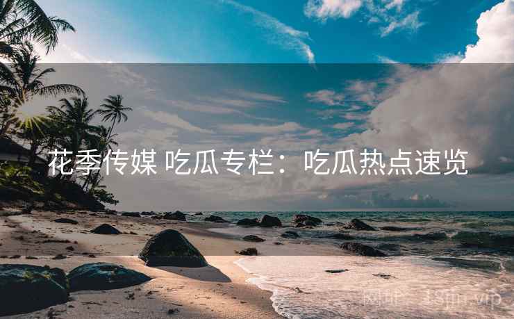 花季传媒 吃瓜专栏：吃瓜热点速览