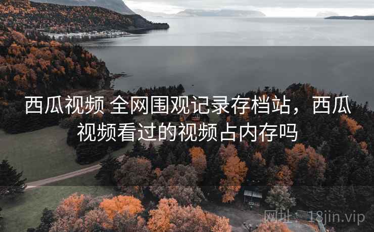 西瓜视频 全网围观记录存档站,西瓜视频看过的视频占内存吗 西瓜视频 全网围观记录存档站,西瓜视频看过的视频占内存吗