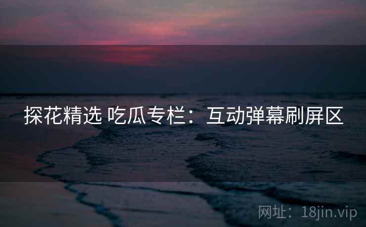 探花精选 吃瓜专栏：互动弹幕刷屏区