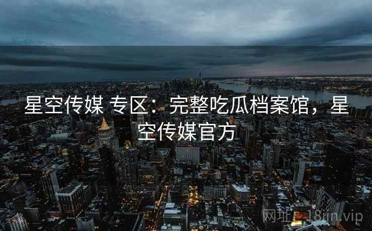 星空传媒 专区：完整吃瓜档案馆，星空传媒官方