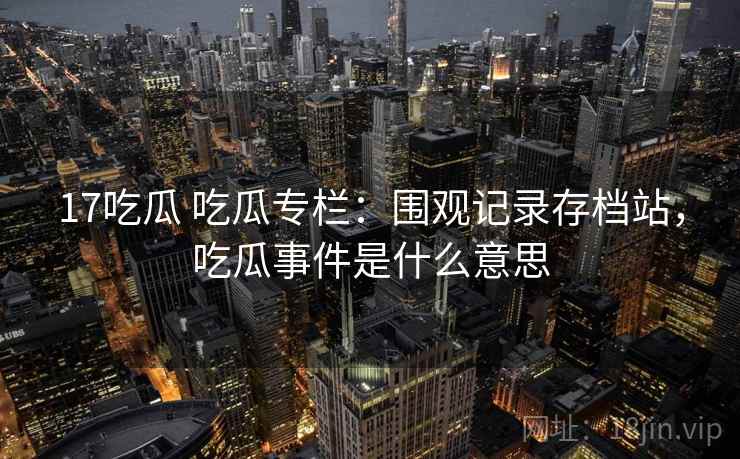 17吃瓜 吃瓜专栏：围观记录存档站，吃瓜事件是什么意思