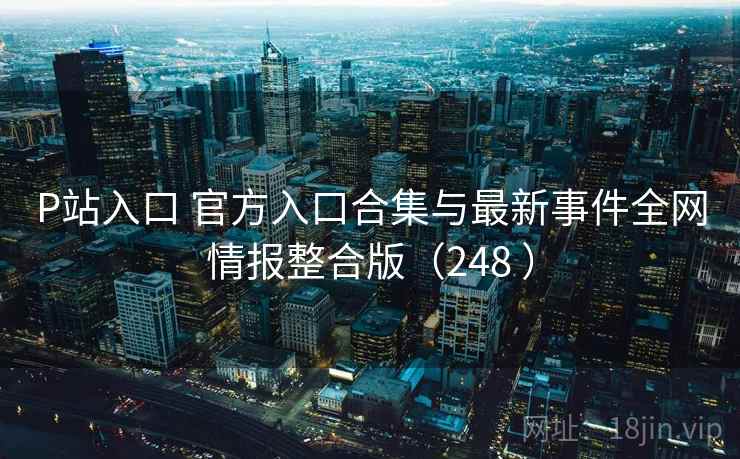 P站入口 官方入口合集与最新事件全网情报整合版（248 ）