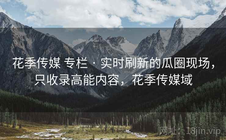 花季传媒 专栏 · 实时刷新的瓜圈现场，只收录高能内容，花季传媒域