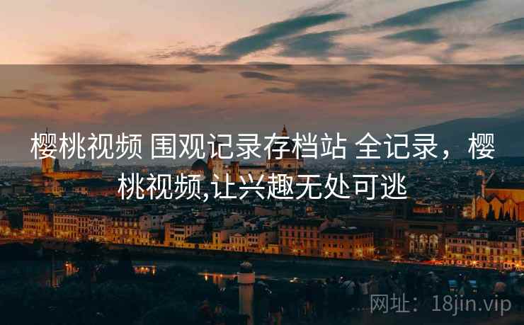 樱桃视频 围观记录存档站 全记录，樱桃视频,让兴趣无处可逃