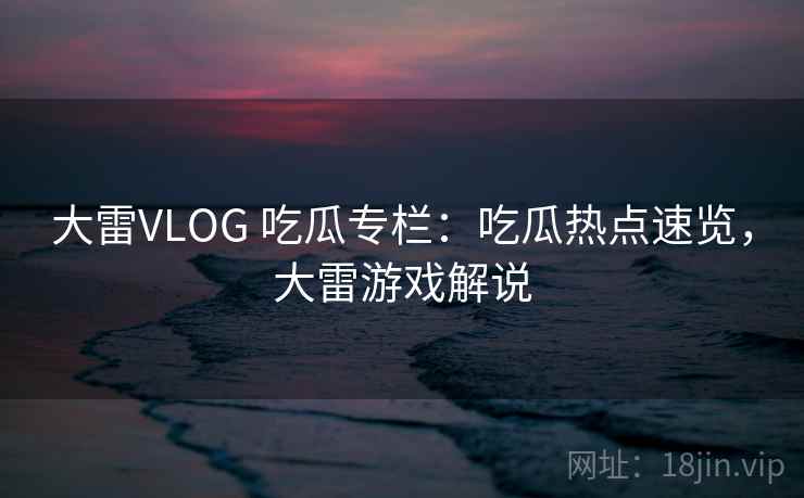 大雷VLOG 吃瓜专栏：吃瓜热点速览，大雷游戏解说