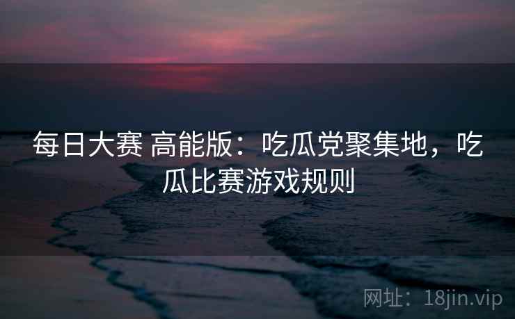 每日大赛 高能版：吃瓜党聚集地，吃瓜比赛游戏规则