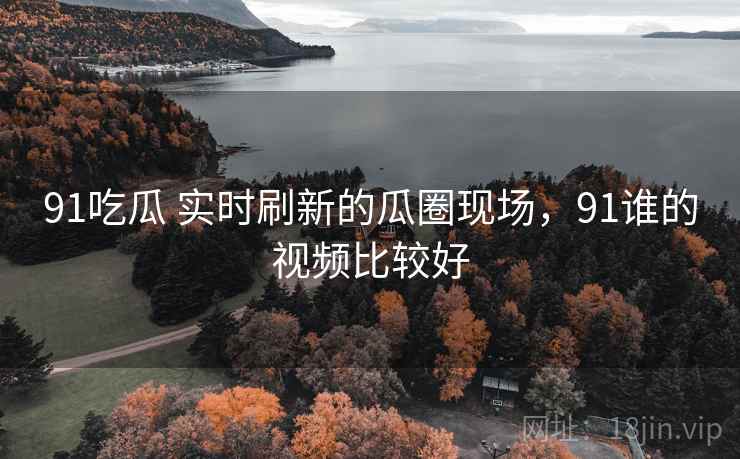 91吃瓜 实时刷新的瓜圈现场,91谁的视频比较好 91吃瓜 实时刷新的瓜圈现场,91谁的视频比较好