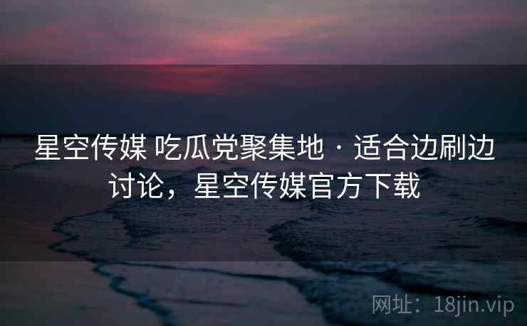 星空传媒 吃瓜党聚集地 · 适合边刷边讨论，星空传媒官方下载