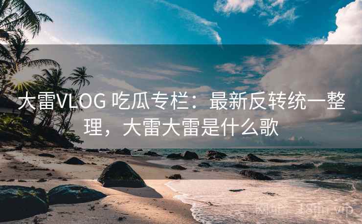 大雷VLOG 吃瓜专栏：最新反转统一整理，大雷大雷是什么歌