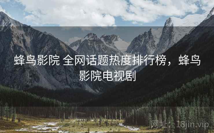 蜂鸟影院 全网话题热度排行榜，蜂鸟影院电视剧