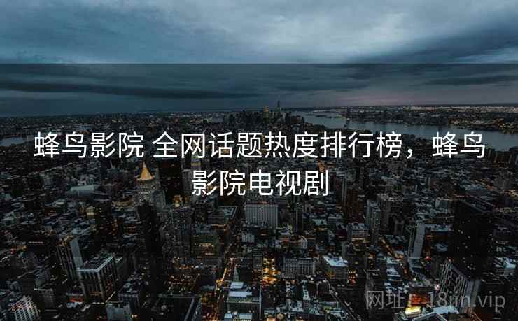 蜂鸟影院 全网话题热度排行榜，蜂鸟影院电视剧