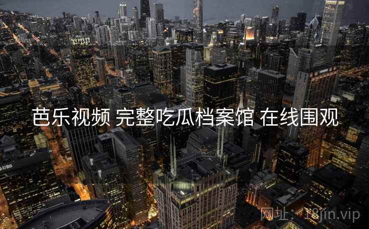 芭乐视频 完整吃瓜档案馆 在线围观 芭乐视频 完整吃瓜档案馆 在线围观