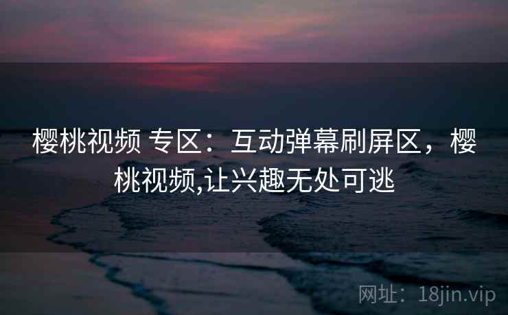 樱桃视频 专区:互动弹幕刷屏区,樱桃视频,让兴趣无处可逃 樱桃视频 专区:互动弹幕刷屏区,樱桃视频,让兴趣无处可逃