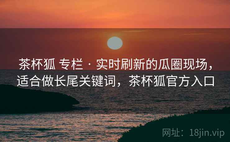 茶杯狐 专栏 · 实时刷新的瓜圈现场，适合做长尾关键词，茶杯狐官方入口