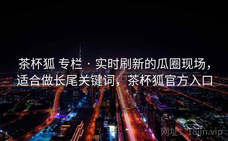 茶杯狐 专栏 · 实时刷新的瓜圈现场，适合做长尾关键词，茶杯狐官方入口