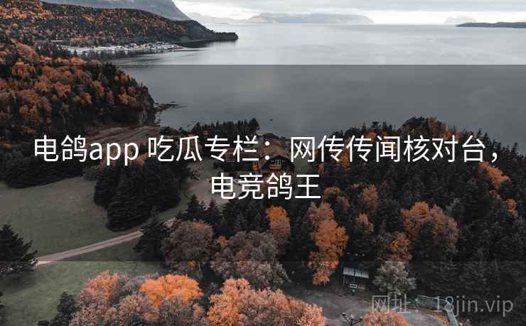电鸽app 吃瓜专栏：网传传闻核对台，电竞鸽王
