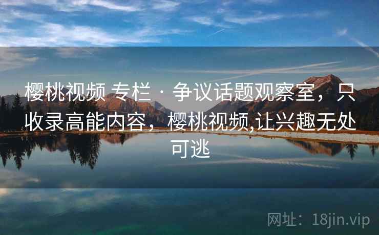 樱桃视频 专栏 · 争议话题观察室，只收录高能内容，樱桃视频,让兴趣无处可逃