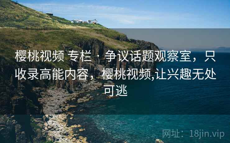 樱桃视频 专栏 · 争议话题观察室，只收录高能内容，樱桃视频,让兴趣无处可逃
