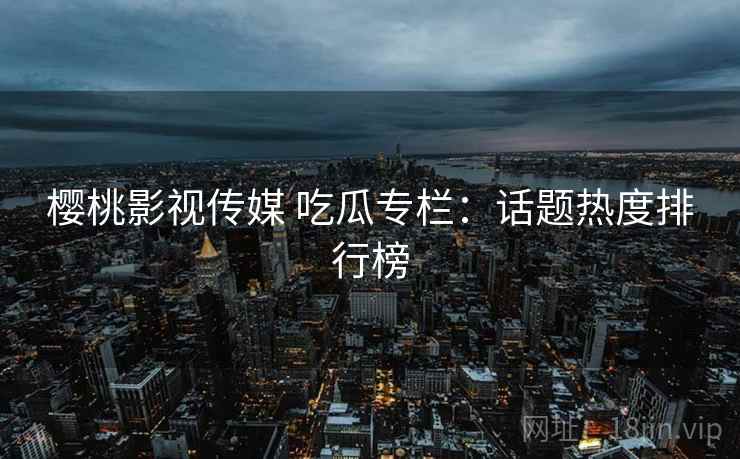 樱桃影视传媒 吃瓜专栏：话题热度排行榜