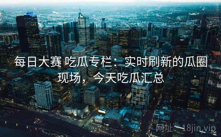 每日大赛 吃瓜专栏：实时刷新的瓜圈现场，今天吃瓜汇总