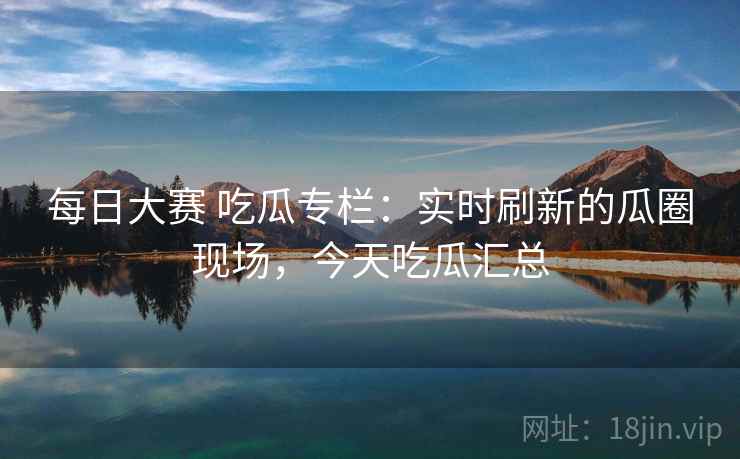 每日大赛 吃瓜专栏：实时刷新的瓜圈现场，今天吃瓜汇总