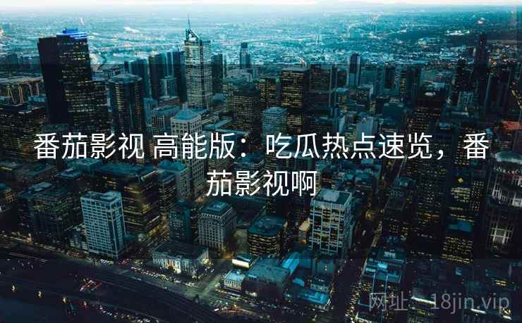 番茄影视 高能版：吃瓜热点速览，番茄影视啊