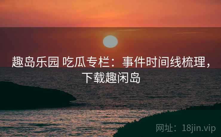趣岛乐园 吃瓜专栏：事件时间线梳理，下载趣闲岛