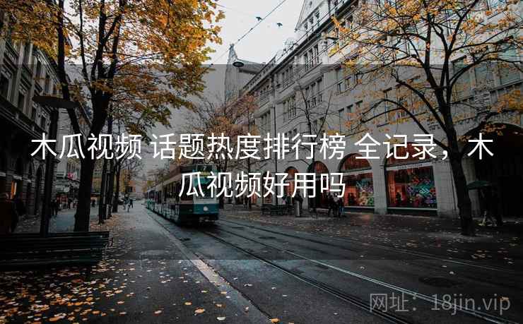 木瓜视频 话题热度排行榜 全记录，木瓜视频好用吗