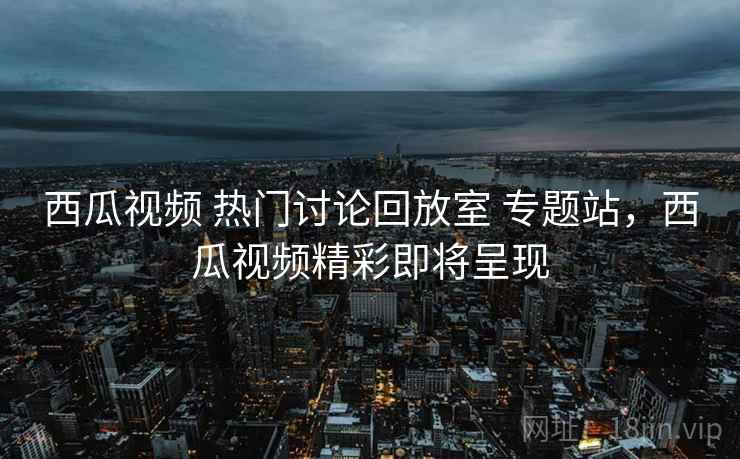 西瓜视频 热门讨论回放室 专题站，西瓜视频精彩即将呈现