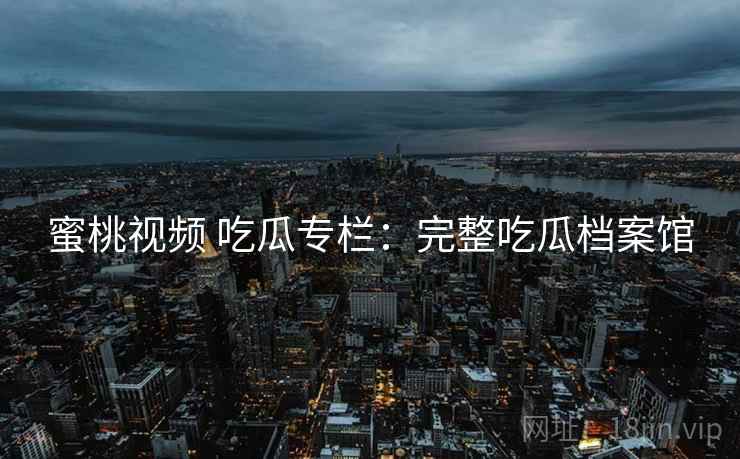 蜜桃视频 吃瓜专栏：完整吃瓜档案馆