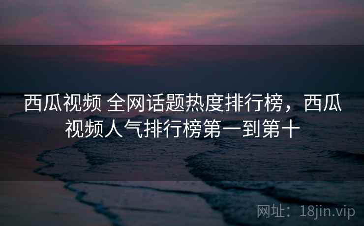 西瓜视频 全网话题热度排行榜,西瓜视频人气排行榜第一到第十 西瓜视频 全网话题热度排行榜,西瓜视频人气排行榜第一到第十