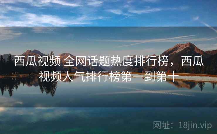 西瓜视频 全网话题热度排行榜,西瓜视频人气排行榜第一到第十 西瓜视频 全网话题热度排行榜,西瓜视频人气排行榜第一到第十