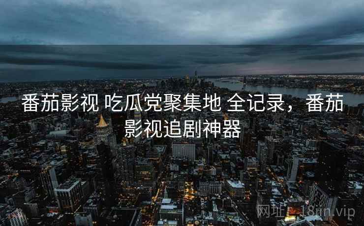 番茄影视 吃瓜党聚集地 全记录，番茄影视追剧神器