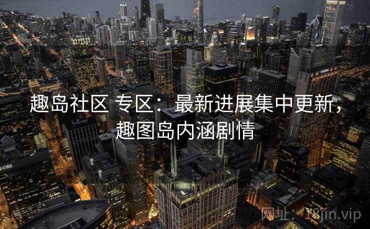 趣岛社区 专区:最新进展集中更新,趣图岛内涵剧情 趣岛社区 专区:最新进展集中更新,趣图岛内涵剧情